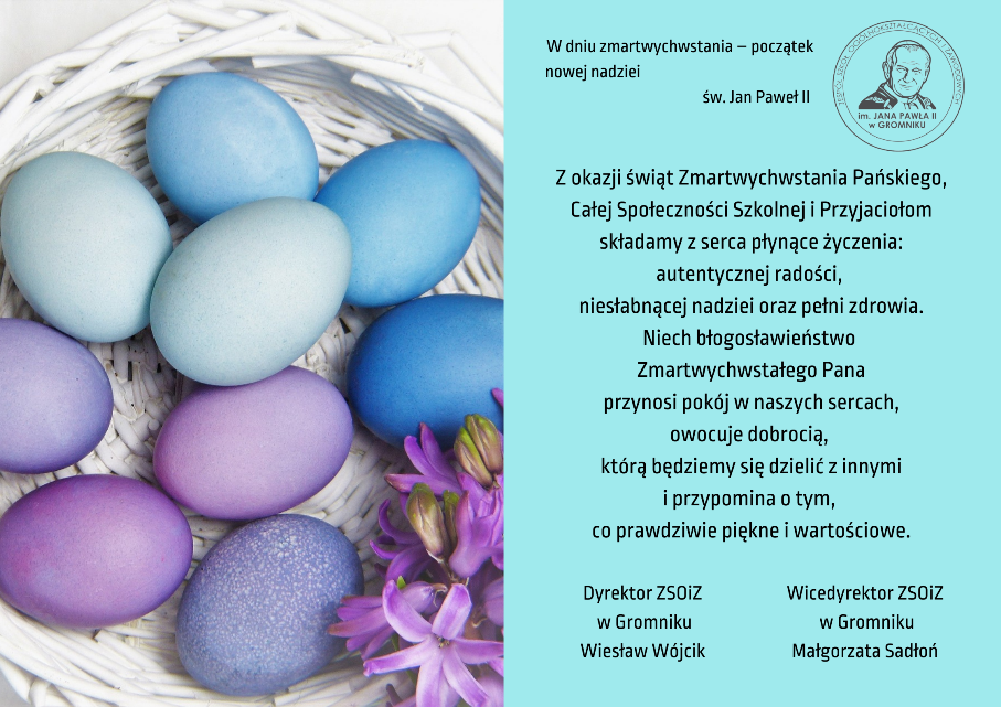 Kartka świąteczna, na której znajduje się biały koszyk z kolorowymi jajkami i logo szkoły oraz życzenia: „W dniu zmartwychwstania – początek nowej nadziei”	św. Jan Paweł II
Z okazji świąt Zmartwychwstania Pańskiego, Całej Społeczności Szkolnej i Przyjaciołom składamy z serca płynące życzenia: autentycznej radości, niesłabnącej nadziei oraz pełni zdrowia. Niech  błogosławieństwo  Zmartwychwstałego Pana
przynosi pokój w naszych sercach,
owocuje dobrocią, którą będziemy się dzielić z innymi i przypomina o tym, co prawdziwie piękne i wartościowe. 
Dyrektor ZSOiZ w Gromniku	   Wiesław Wójcik, Wicedyrektor ZSOiZ w Gromniku Małgorzata Sadłoń
